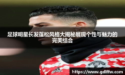 足球明星长发蓬松风格大揭秘展现个性与魅力的完美结合