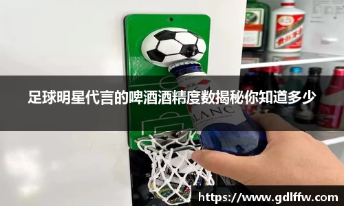足球明星代言的啤酒酒精度数揭秘你知道多少